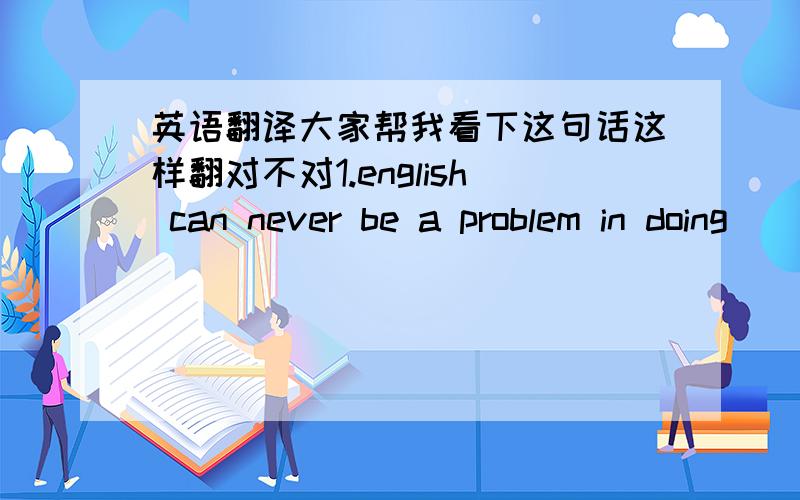 英语翻译大家帮我看下这句话这样翻对不对1.english can never be a problem in doing