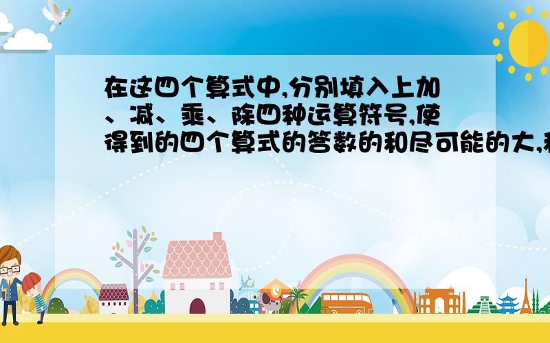 在这四个算式中,分别填入上加、减、乘、除四种运算符号,使得到的四个算式的答数的和尽可能的大,和是多少?