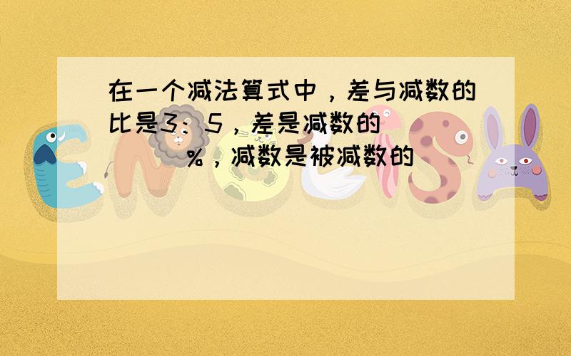 在一个减法算式中，差与减数的比是3：5，差是减数的______%，减数是被减数的______%．