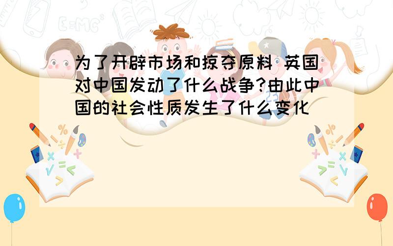 为了开辟市场和掠夺原料 英国对中国发动了什么战争?由此中国的社会性质发生了什么变化