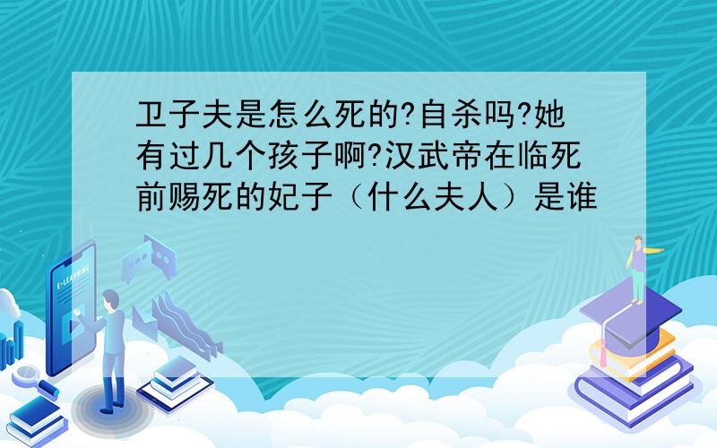 卫子夫是怎么死的?自杀吗?她有过几个孩子啊?汉武帝在临死前赐死的妃子（什么夫人）是谁