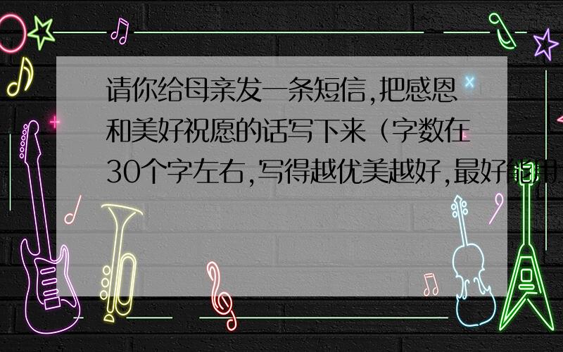 请你给母亲发一条短信,把感恩和美好祝愿的话写下来（字数在30个字左右,写得越优美越好,最好能用上名言）