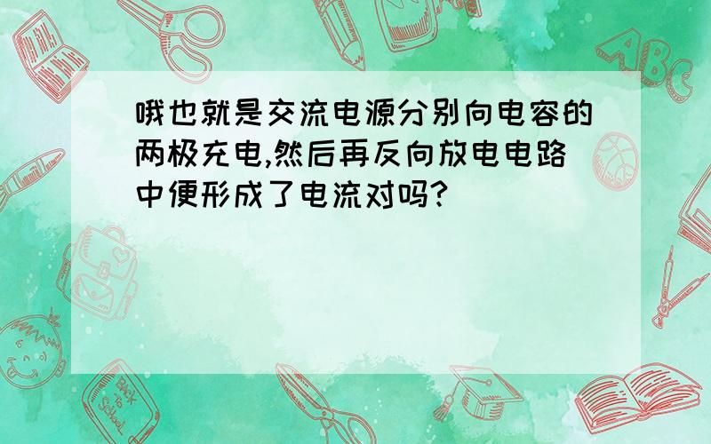 哦也就是交流电源分别向电容的两极充电,然后再反向放电电路中便形成了电流对吗?