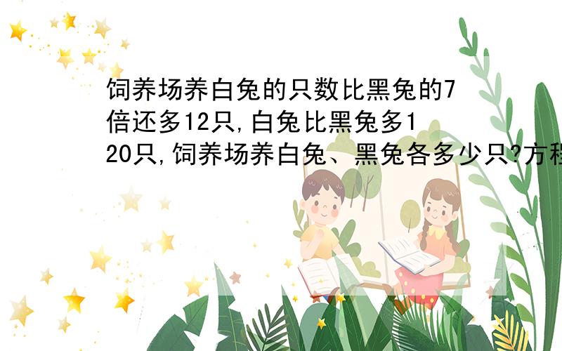 饲养场养白兔的只数比黑兔的7倍还多12只,白兔比黑兔多120只,饲养场养白兔、黑兔各多少只?方程式,