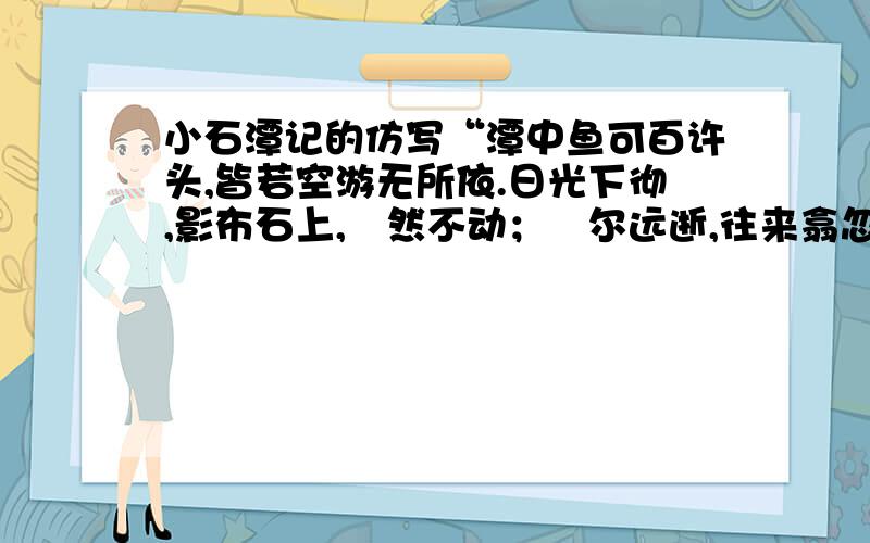 小石潭记的仿写“潭中鱼可百许头,皆若空游无所依.日光下彻,影布石上,佁然不动；俶尔远逝,往来翕忽.”句句写鱼却句句写水,