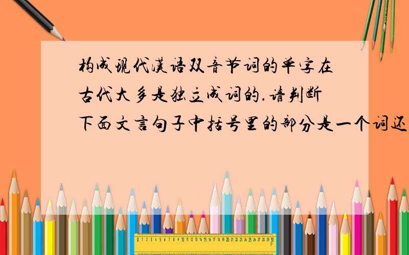 构成现代汉语双音节词的单字在古代大多是独立成词的.请判断下面文言句子中括号里的部分是一个词还是两个词.