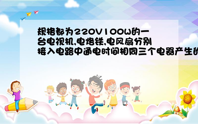 规格都为220V100W的一台电视机,电烙铁,电风扇分别接入电路中通电时间相同三个电器产生的热量一样多 哪错