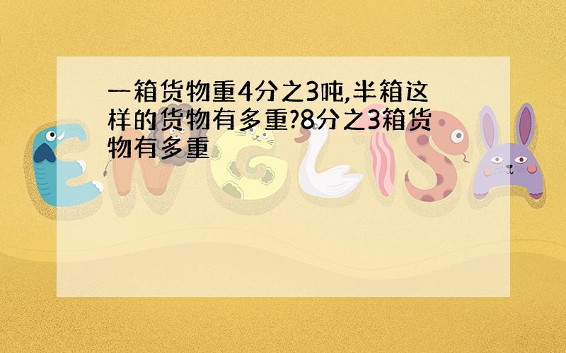 一箱货物重4分之3吨,半箱这样的货物有多重?8分之3箱货物有多重