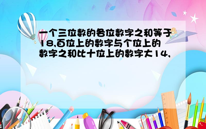 一个三位数的各位数字之和等于18,百位上的数字与个位上的数字之和比十位上的数字大14,