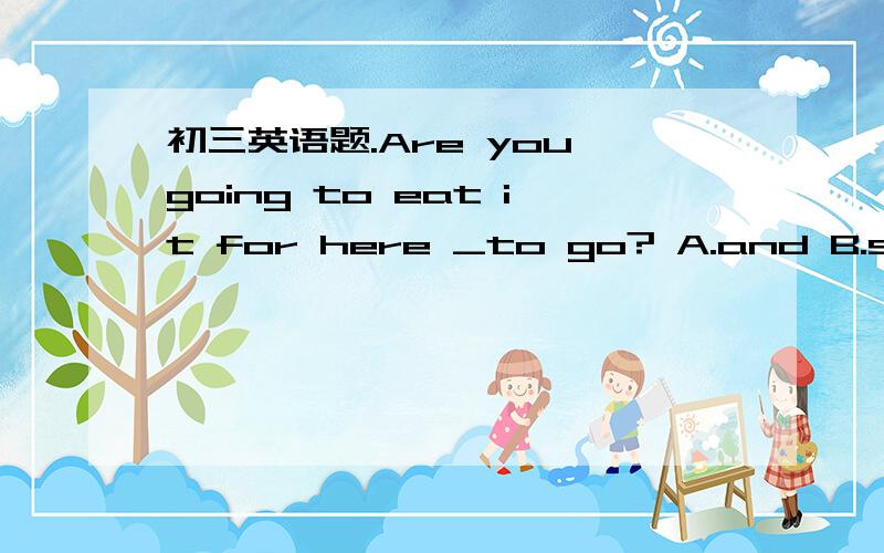 初三英语题.Are you going to eat it for here _to go? A.and B.so C.