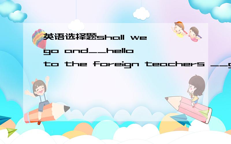 英语选择题shall we go and__hello to the foreign teachers __goodid