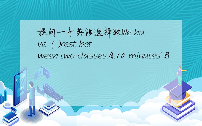 提问一个英语选择题We have ( )rest between two classes.A.10 minutes' B