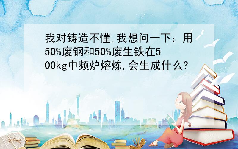 我对铸造不懂,我想问一下：用50%废钢和50%废生铁在500kg中频炉熔炼,会生成什么?