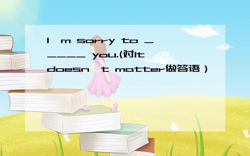 I'm sorry to _____ you.(对It doesn't matter做答语）