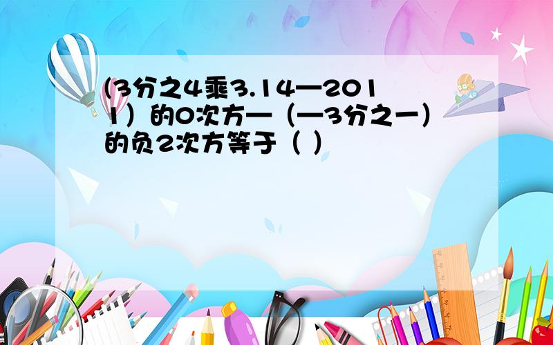 (3分之4乘3.14—2011）的0次方—（—3分之一）的负2次方等于（ ）