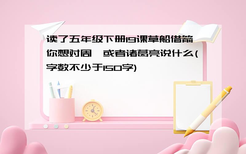 读了五年级下册19课草船借箭你想对周瑜或者诸葛亮说什么(字数不少于150字)