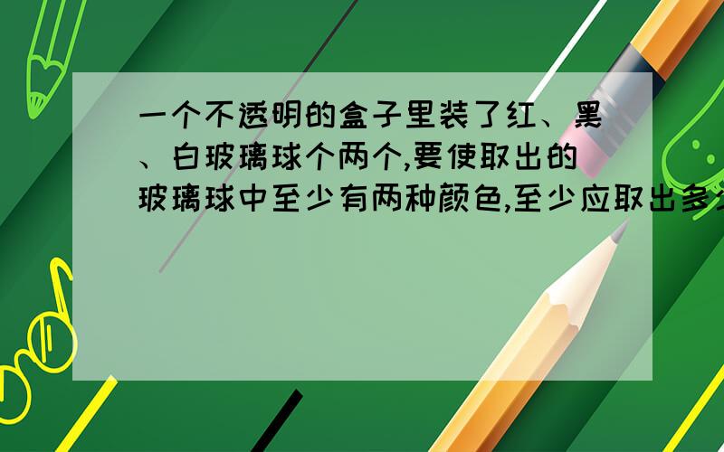 一个不透明的盒子里装了红、黑、白玻璃球个两个,要使取出的玻璃球中至少有两种颜色,至少应取出多少个?要保证取出的玻璃球三种