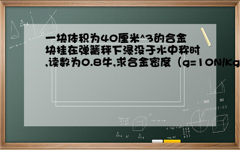 一块体积为40厘米^3的合金块挂在弹簧秤下浸没于水中称时,读数为0.8牛,求合金密度（g=10N/Kg）