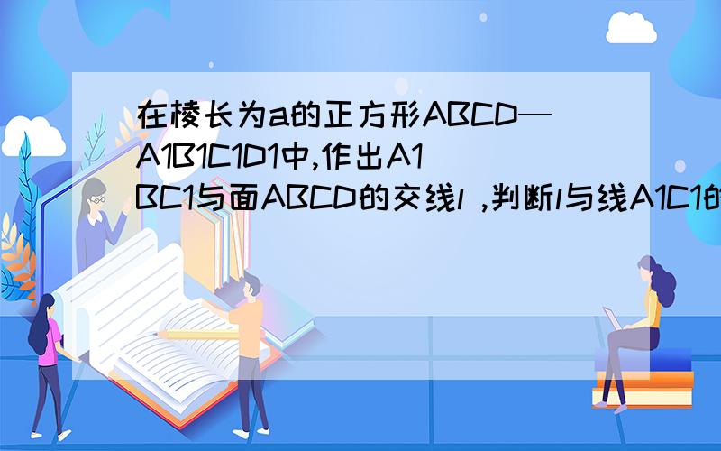 在棱长为a的正方形ABCD—A1B1C1D1中,作出A1BC1与面ABCD的交线l ,判断l与线A1C1的位置关系