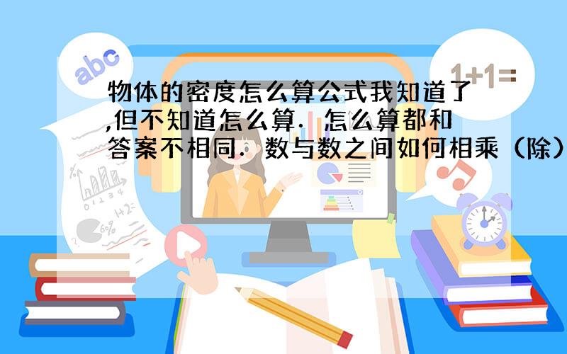 物体的密度怎么算公式我知道了,但不知道怎么算．怎么算都和答案不相同．数与数之间如何相乘（除）啊?单位是正确的啊!