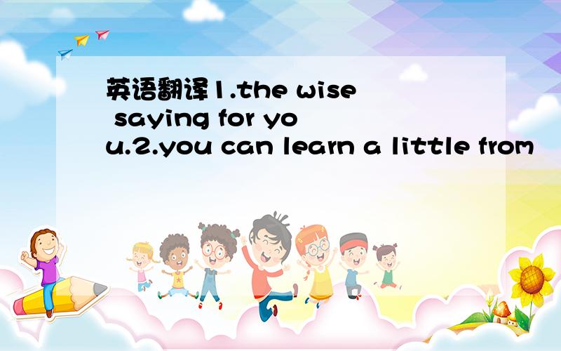 英语翻译1.the wise saying for you.2.you can learn a little from