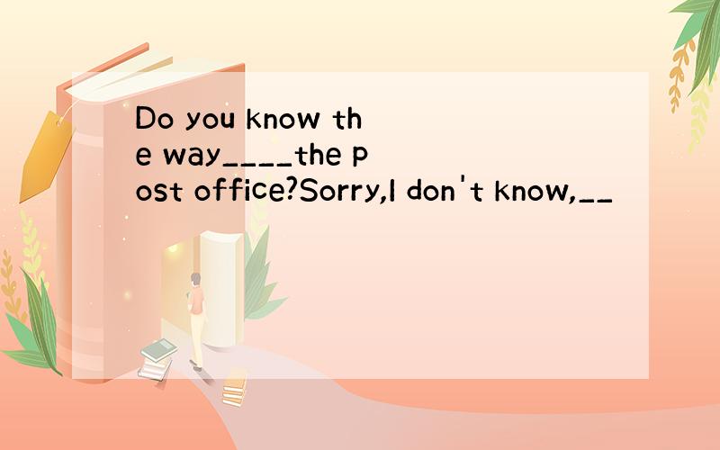 Do you know the way____the post office?Sorry,I don't know,__