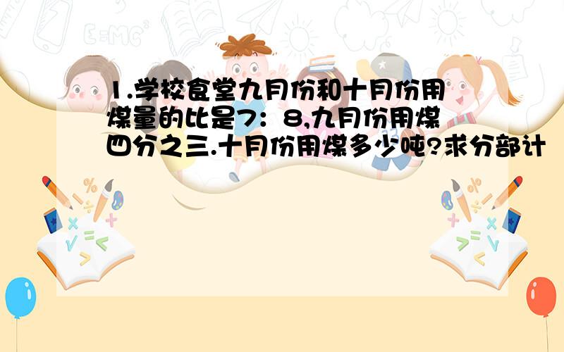 1.学校食堂九月份和十月份用煤量的比是7：8,九月份用煤四分之三.十月份用煤多少吨?求分部计