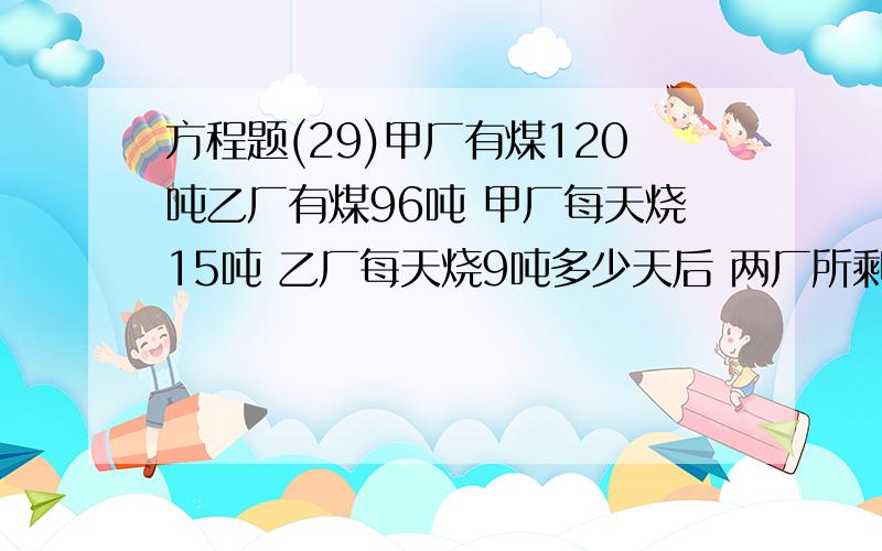 方程题(29)甲厂有煤120吨乙厂有煤96吨 甲厂每天烧15吨 乙厂每天烧9吨多少天后 两厂所剩的煤的吨数相等?