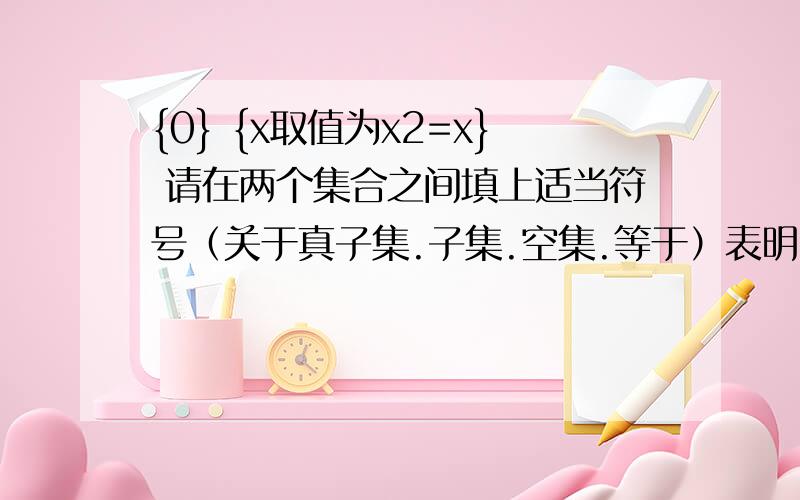 {0} {x取值为x2=x} 请在两个集合之间填上适当符号（关于真子集.子集.空集.等于）表明两集合的关系