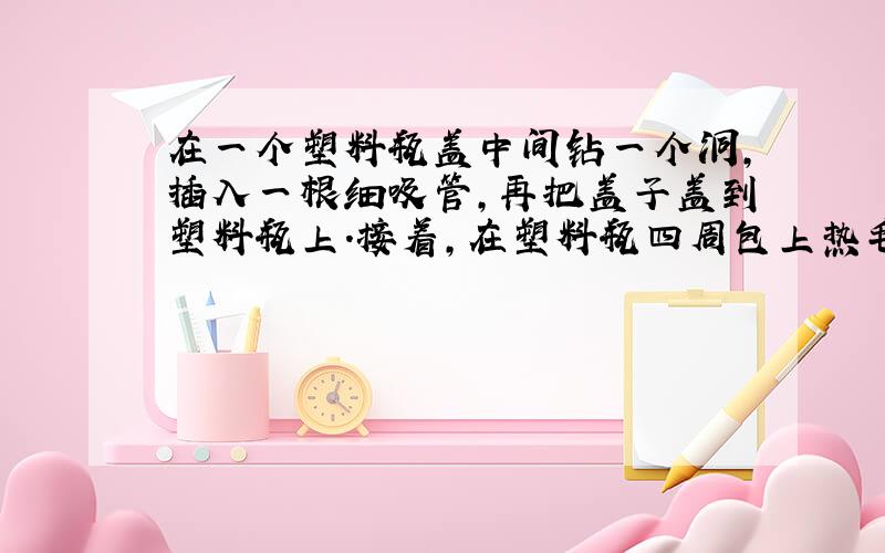 在一个塑料瓶盖中间钻一个洞,插入一根细吸管,再把盖子盖到塑料瓶上.接着,在塑料瓶四周包上热毛巾1分钟