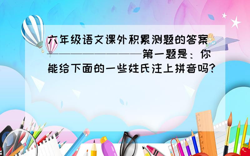 六年级语文课外积累测题的答案————————第一题是：你能给下面的一些姓氏注上拼音吗?