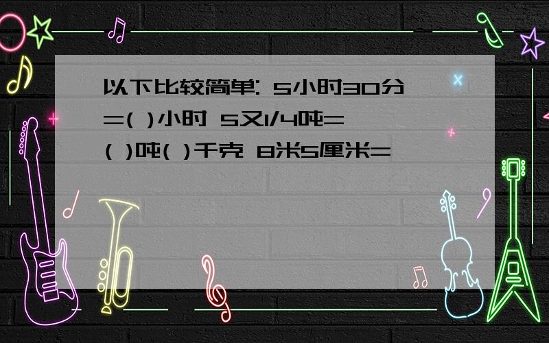 以下比较简单: 5小时30分=( )小时 5又1/4吨=( )吨( )千克 8米5厘米=