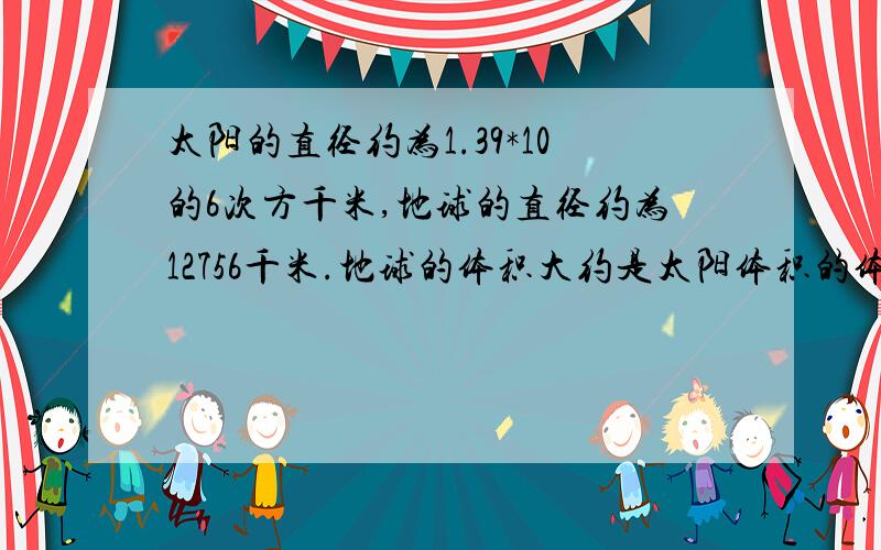 太阳的直径约为1.39*10的6次方千米,地球的直径约为12756千米.地球的体积大约是太阳体积的体积的多少分之一