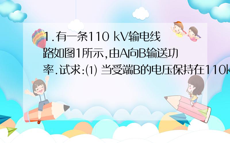 1.有一条110 kV输电线路如图1所示,由A向B输送功率.试求:⑴ 当受端B的电压保持在110kV时,送端A的电压应