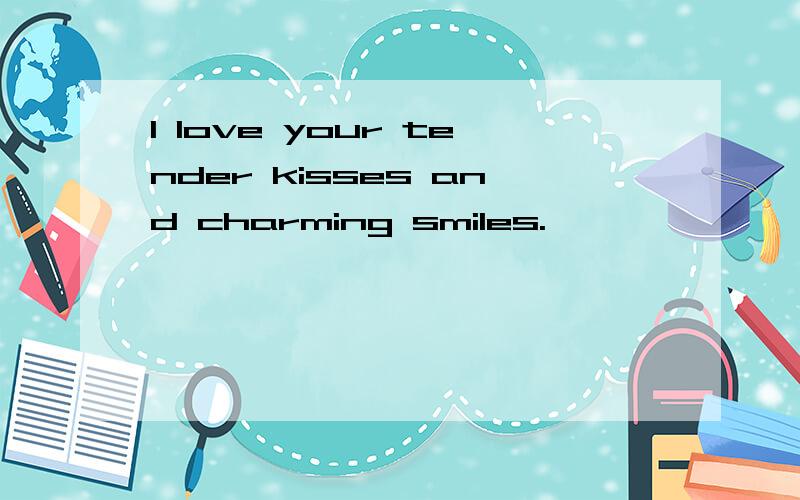 I love your tender kisses and charming smiles.