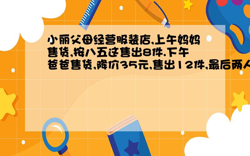 小丽父母经营服装店,上午妈妈售货,按八五这售出8件.下午爸爸售货,降价35元,售出12件,最后两人所卖利润相同.按照原定