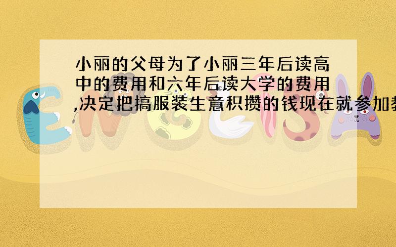 小丽的父母为了小丽三年后读高中的费用和六年后读大学的费用,决定把搞服装生意积攒的钱现在就参加教育储蓄,他们合计：读刚中三