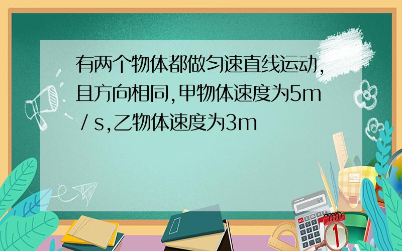 有两个物体都做匀速直线运动,且方向相同,甲物体速度为5m／s,乙物体速度为3m