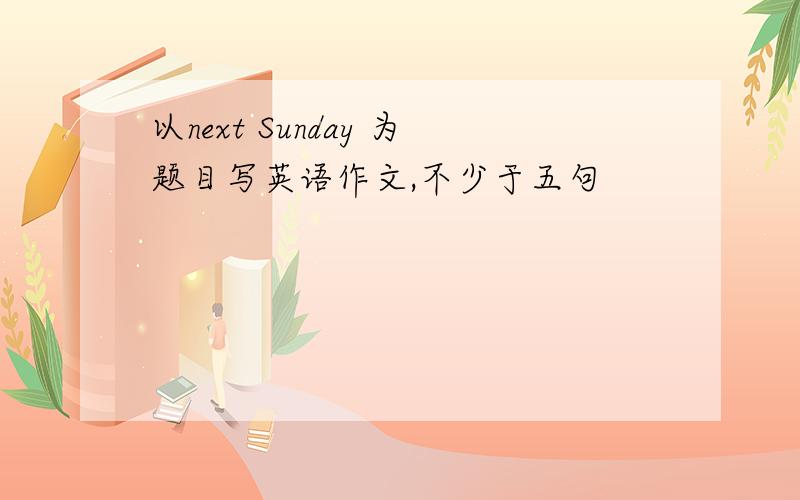 以next Sunday 为题目写英语作文,不少于五句