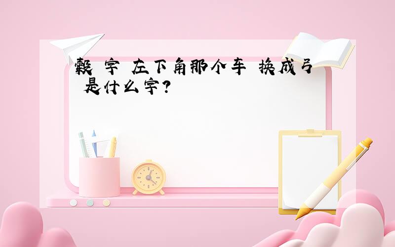 毂 字 左下角那个车 换成弓 是什么字?