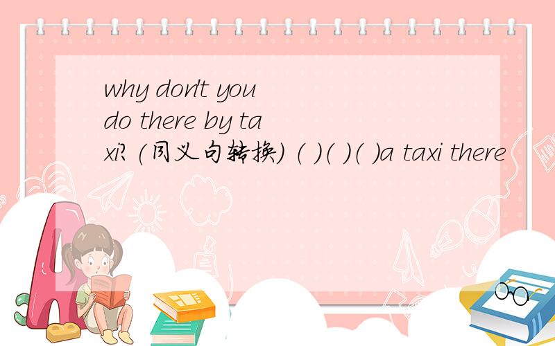 why don't you do there by taxi?(同义句转换） （ ）（ ）（ ）a taxi there