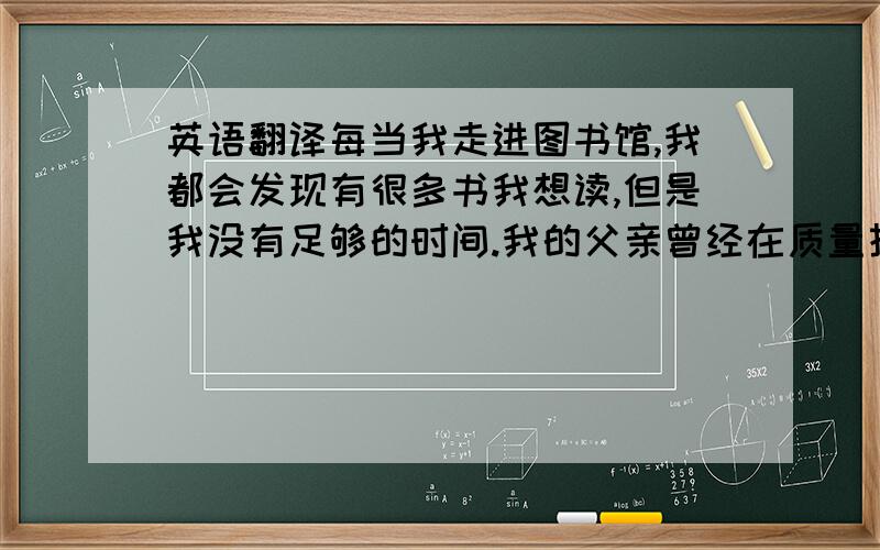 英语翻译每当我走进图书馆,我都会发现有很多书我想读,但是我没有足够的时间.我的父亲曾经在质量技术监督所工作,他已经退休了