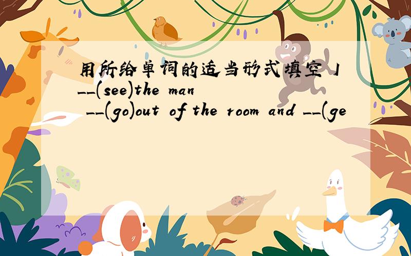 用所给单词的适当形式填空 I__(see)the man __(go)out of the room and __(ge