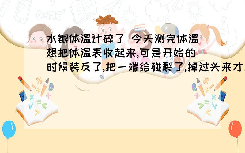 水银体温计碎了 今天测完体温想把体温表收起来,可是开始的时候装反了,把一端给碰裂了,掉过头来才发现,上面已经凝结成一个小