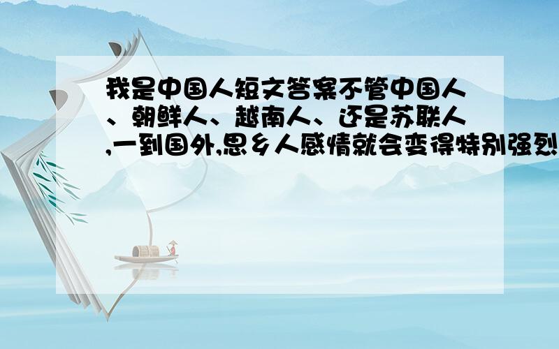 我是中国人短文答案不管中国人、朝鲜人、越南人、还是苏联人,一到国外,思乡人感情就会变得特别强烈.每当有人问到他们的国家时