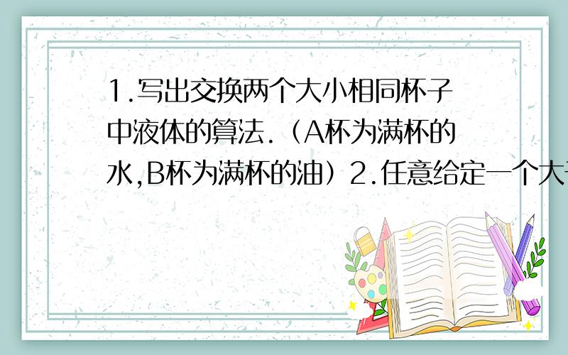 1.写出交换两个大小相同杯子中液体的算法.（A杯为满杯的水,B杯为满杯的油）2.任意给定一个大于1的正整数n,设计一个算