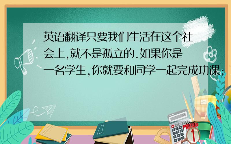 英语翻译只要我们生活在这个社会上,就不是孤立的.如果你是一名学生,你就要和同学一起完成功课；如果你是一名工人,就是和工友