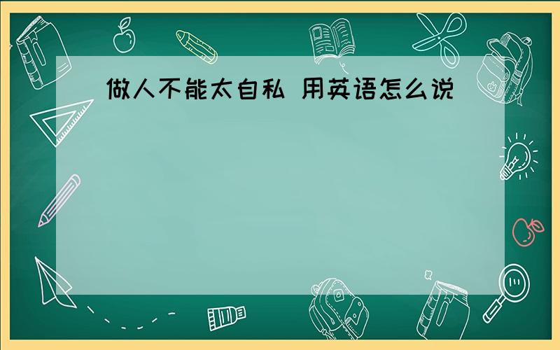 做人不能太自私 用英语怎么说