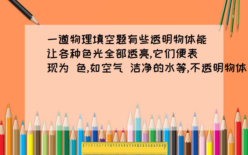 一道物理填空题有些透明物体能让各种色光全部透亮,它们便表现为 色,如空气 洁净的水等,不透明物体有的几乎能使各种色光全部