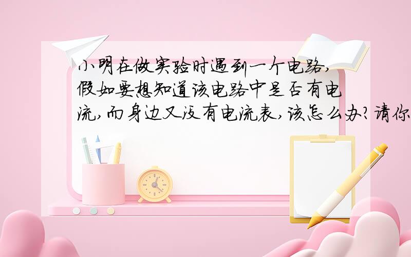 小明在做实验时遇到一个电路,假如要想知道该电路中是否有电流,而身边又没有电流表,该怎么办?请你找出可以代替电流表检验该电